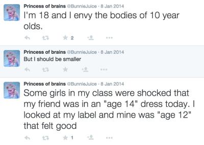 @BunnieJuice with three successive comments in two tweets. First, she writes, "I'm 18 and I envy the bodies of 10 year olds." Then, she comments to this tweet, writing, "But I should be smaller." Then, her second tweet reads: "Some girls in my class were shocked that my friend was in an age 14 dress today. I looked at my label and mine was age 12 that felt good."